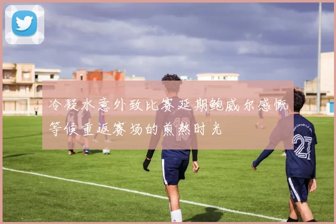 冷凝水意外致比赛延期鲍威尔感慨等候重返赛场的煎熬时光