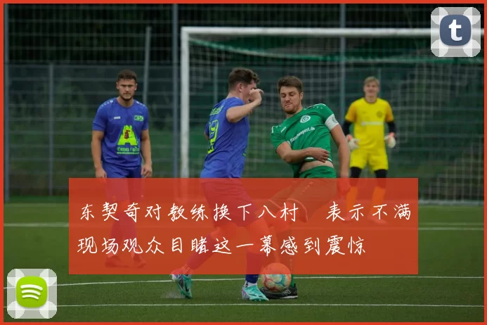 东契奇对教练换下八村塁表示不满现场观众目睹这一幕感到震惊