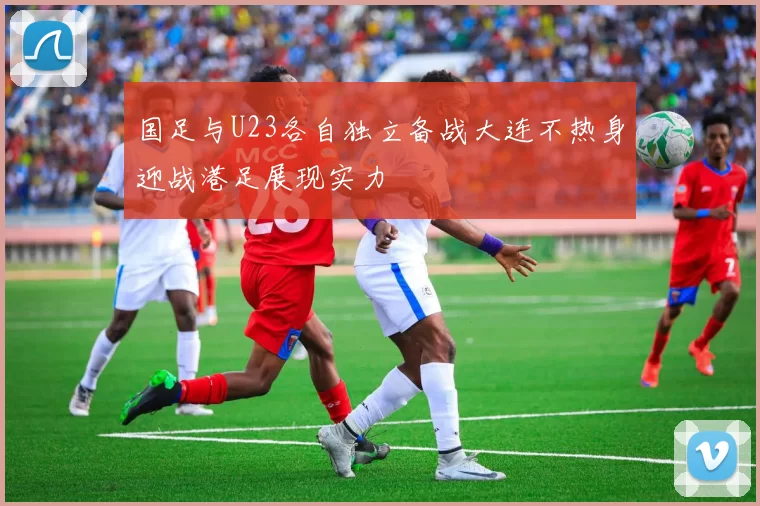 国足与U23各自独立备战大连不热身迎战港足展现实力