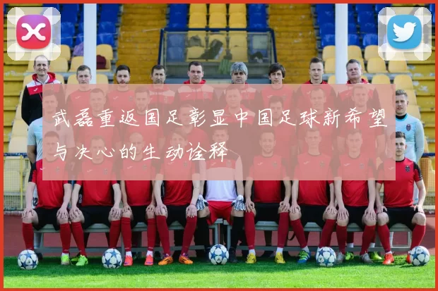 武磊重返国足彰显中国足球新希望与决心的生动诠释