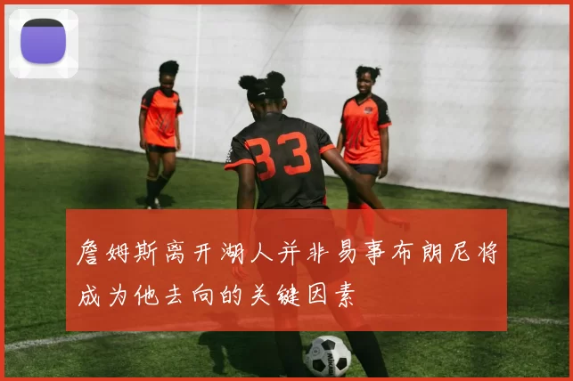 詹姆斯离开湖人并非易事布朗尼将成为他去向的关键因素