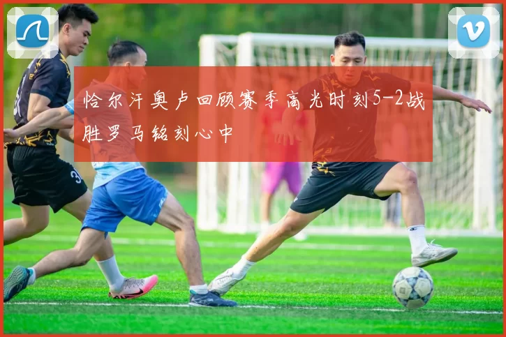 恰尔汗奥卢回顾赛季高光时刻5-2战胜罗马铭刻心中