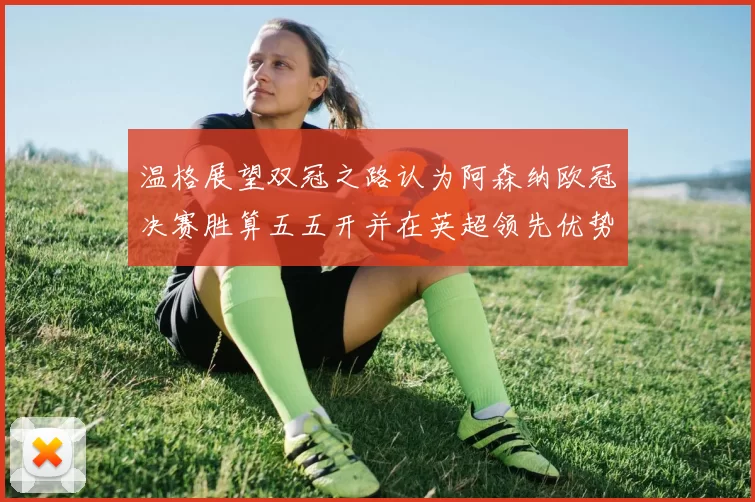 温格展望双冠之路认为阿森纳欧冠决赛胜算五五开并在英超领先优势明显