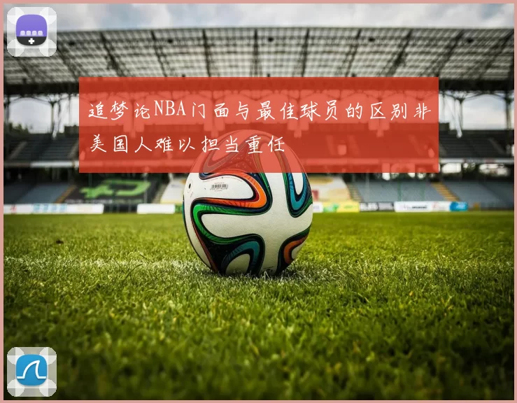 追梦论NBA门面与最佳球员的区别非美国人难以担当重任