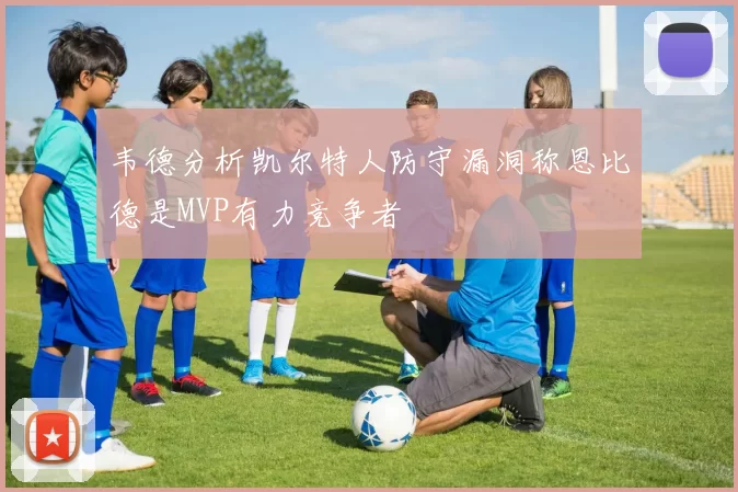 韦德分析凯尔特人防守漏洞称恩比德是MVP有力竞争者