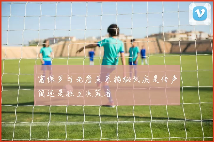 富保罗与老詹关系揭秘到底是传声筒还是独立决策者