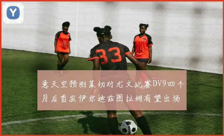 意天空预测莱切对尤文比赛DV9四个月后首发伊尔迪兹图拉姆有望出场