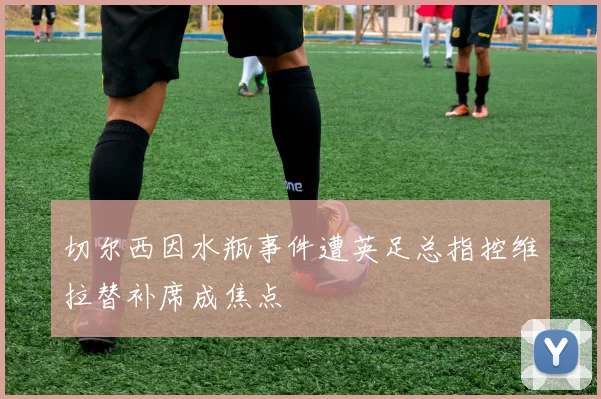 切尔西因水瓶事件遭英足总指控维拉替补席成焦点