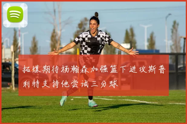 拓媒期待杨瀚森加强篮下进攻斯普利特支持他尝试三分球